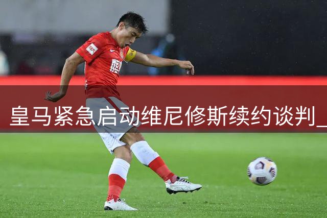 皇马紧急启动维尼修斯续约谈判 1.37亿镑身价引发多方角逐
