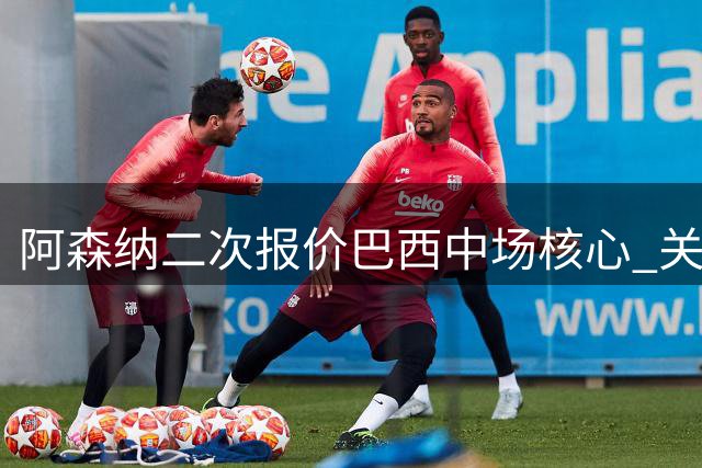 阿森纳二次报价巴西中场核心 关键筹码曝光：传奇号码许诺